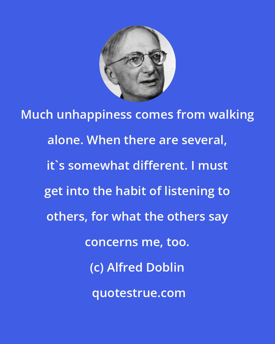 Alfred Doblin: Much unhappiness comes from walking alone. When there are several, it's somewhat different. I must get into the habit of listening to others, for what the others say concerns me, too.