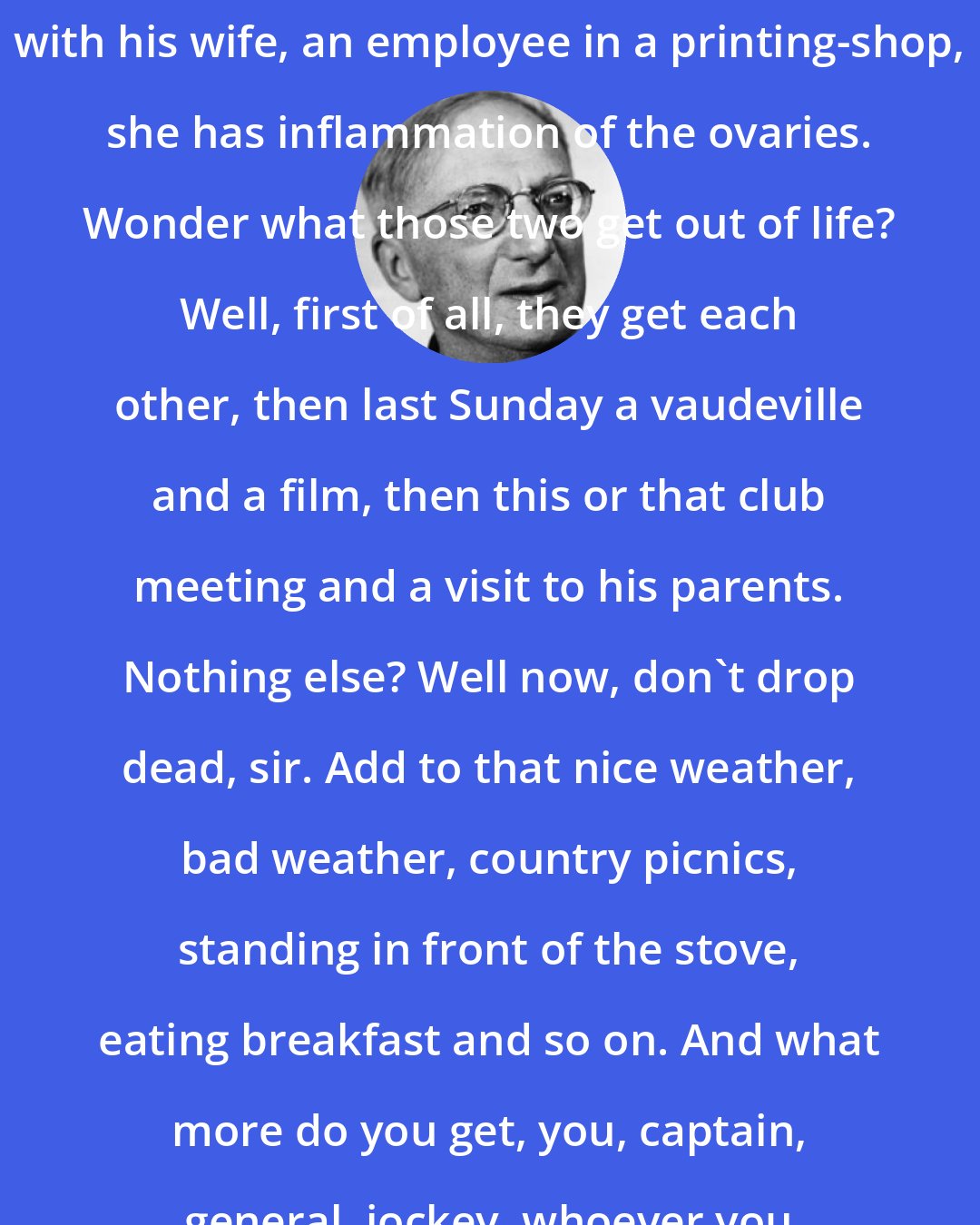 Alfred Doblin: Next-door a baker's apprentice with his wife, an employee in a printing-shop, she has inflammation of the ovaries. Wonder what those two get out of life? Well, first of all, they get each other, then last Sunday a vaudeville and a film, then this or that club meeting and a visit to his parents. Nothing else? Well now, don't drop dead, sir. Add to that nice weather, bad weather, country picnics, standing in front of the stove, eating breakfast and so on. And what more do you get, you, captain, general, jockey, whoever you are? Don't fool yourself.