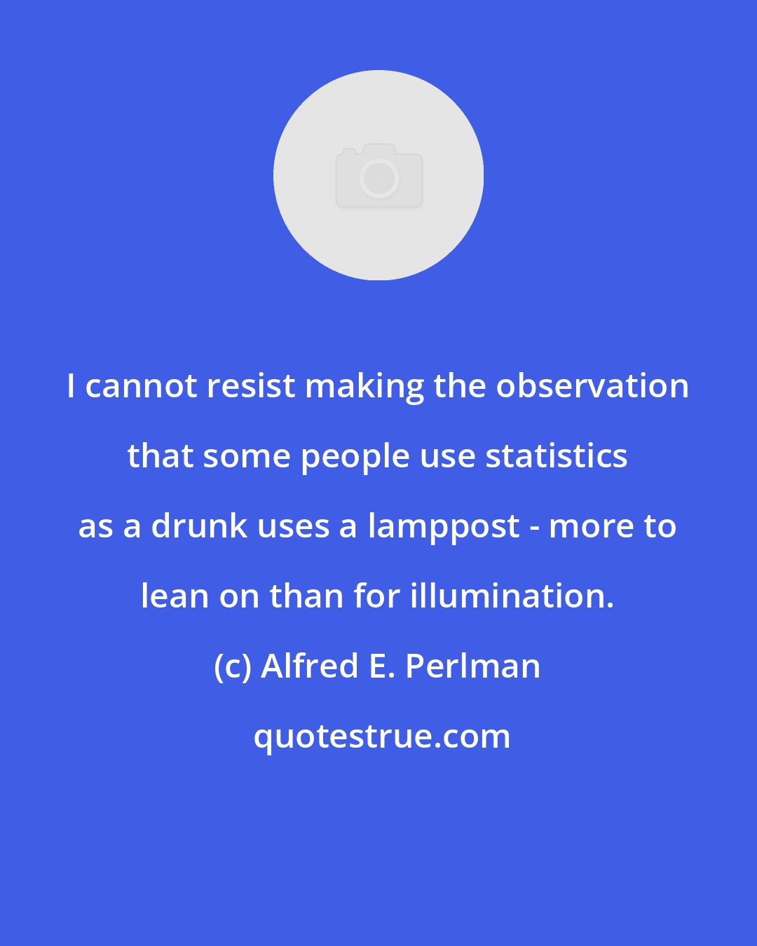 Alfred E. Perlman: I cannot resist making the observation that some people use statistics as a drunk uses a lamppost - more to lean on than for illumination.