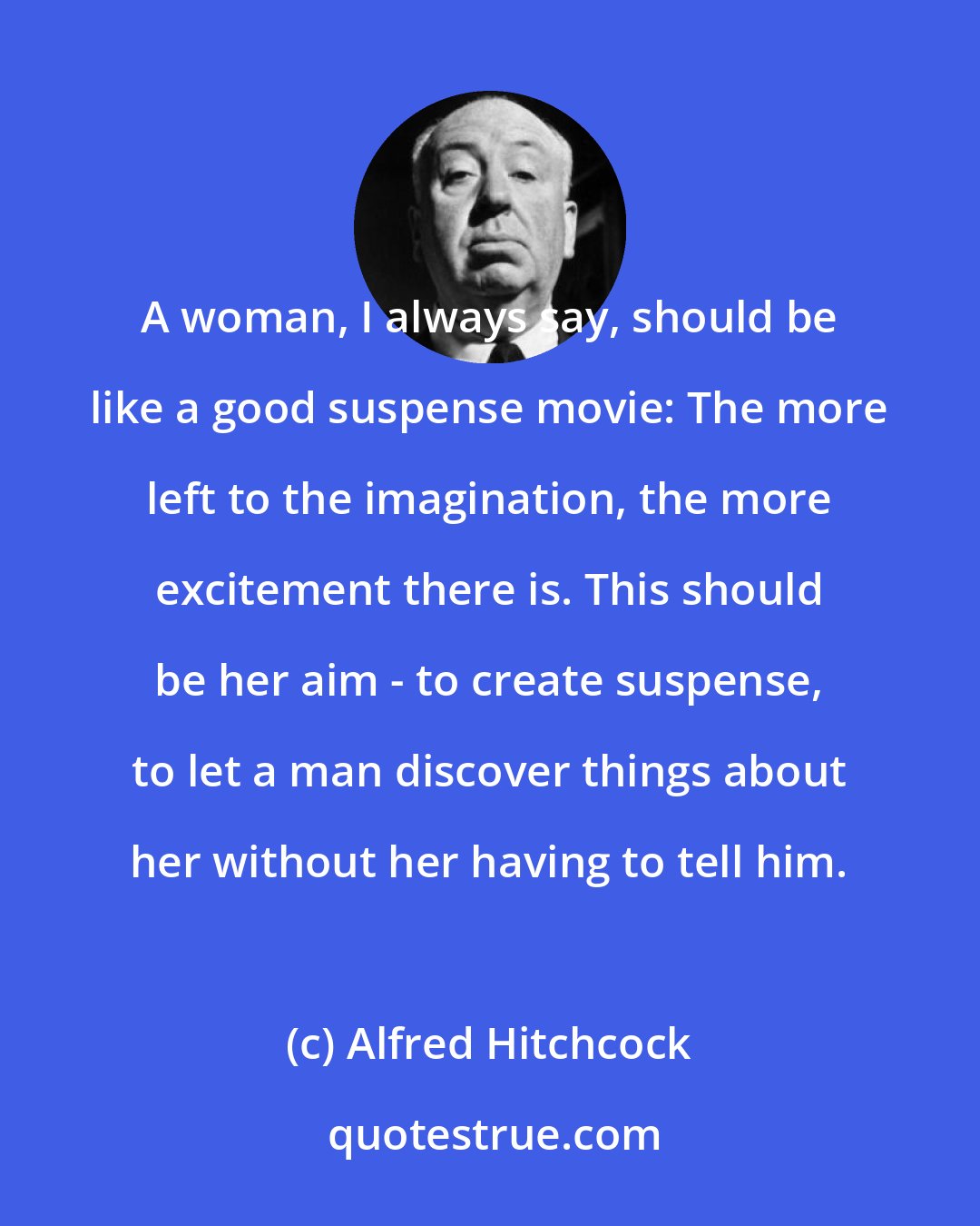 Alfred Hitchcock: A woman, I always say, should be like a good suspense movie: The more left to the imagination, the more excitement there is. This should be her aim - to create suspense, to let a man discover things about her without her having to tell him.