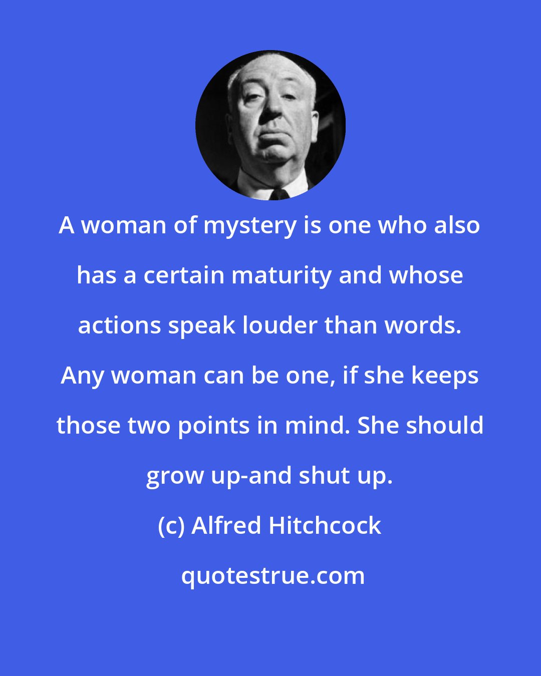 Alfred Hitchcock: A woman of mystery is one who also has a certain maturity and whose actions speak louder than words. Any woman can be one, if she keeps those two points in mind. She should grow up-and shut up.