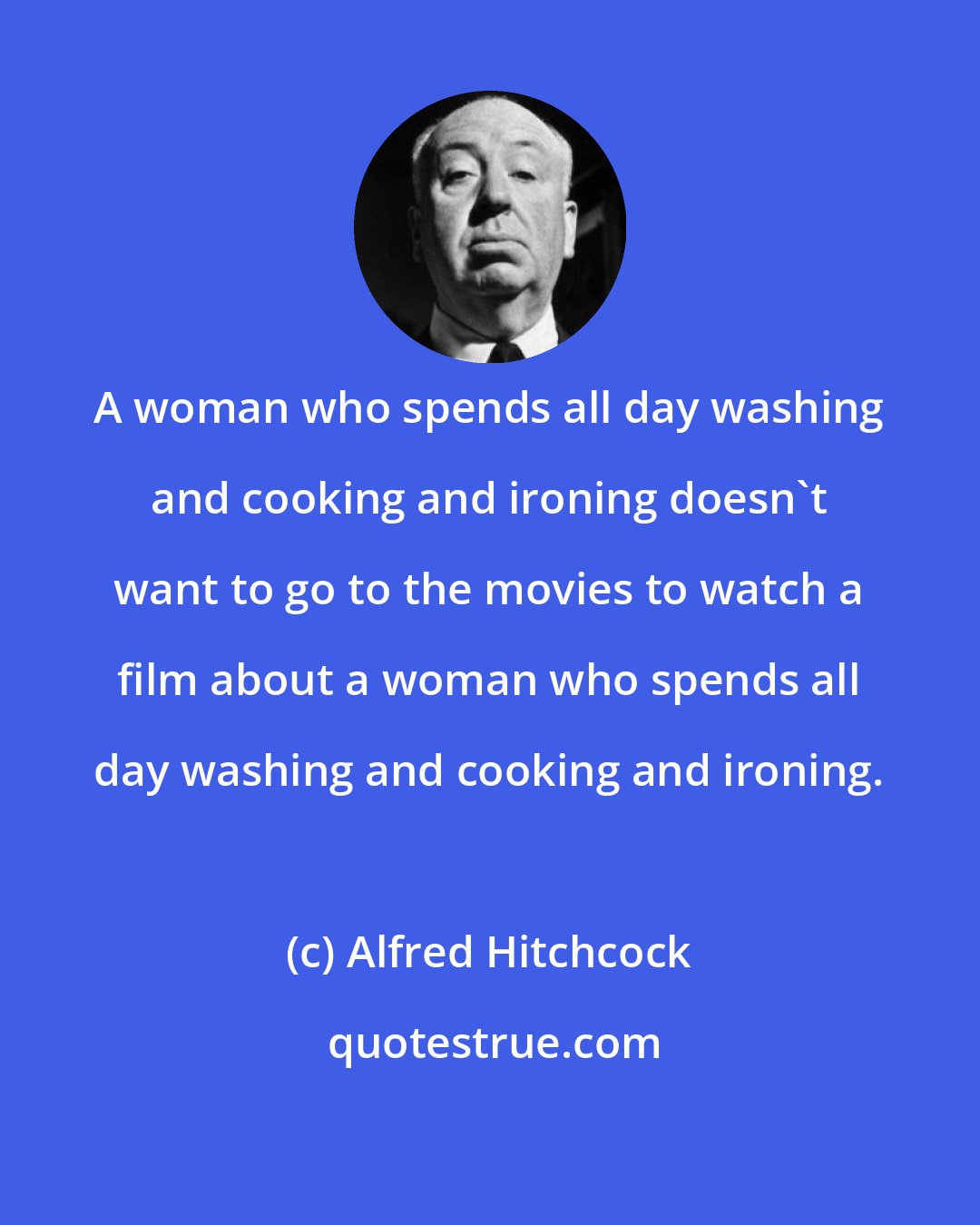 Alfred Hitchcock: A woman who spends all day washing and cooking and ironing doesn't want to go to the movies to watch a film about a woman who spends all day washing and cooking and ironing.