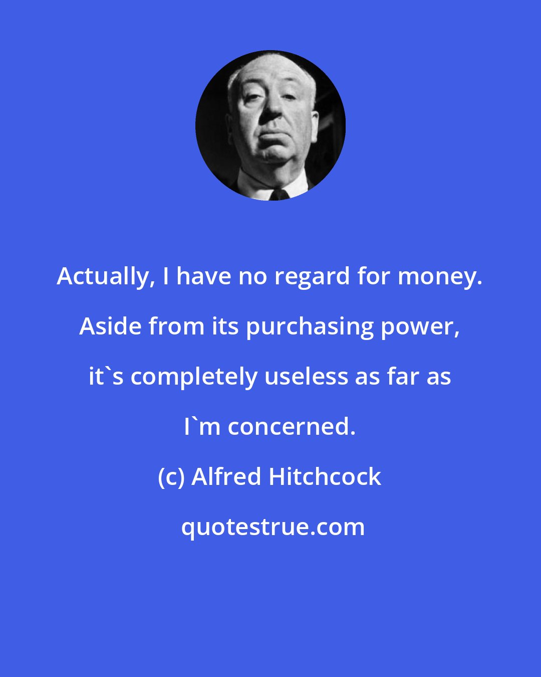 Alfred Hitchcock: Actually, I have no regard for money. Aside from its purchasing power, it's completely useless as far as I'm concerned.