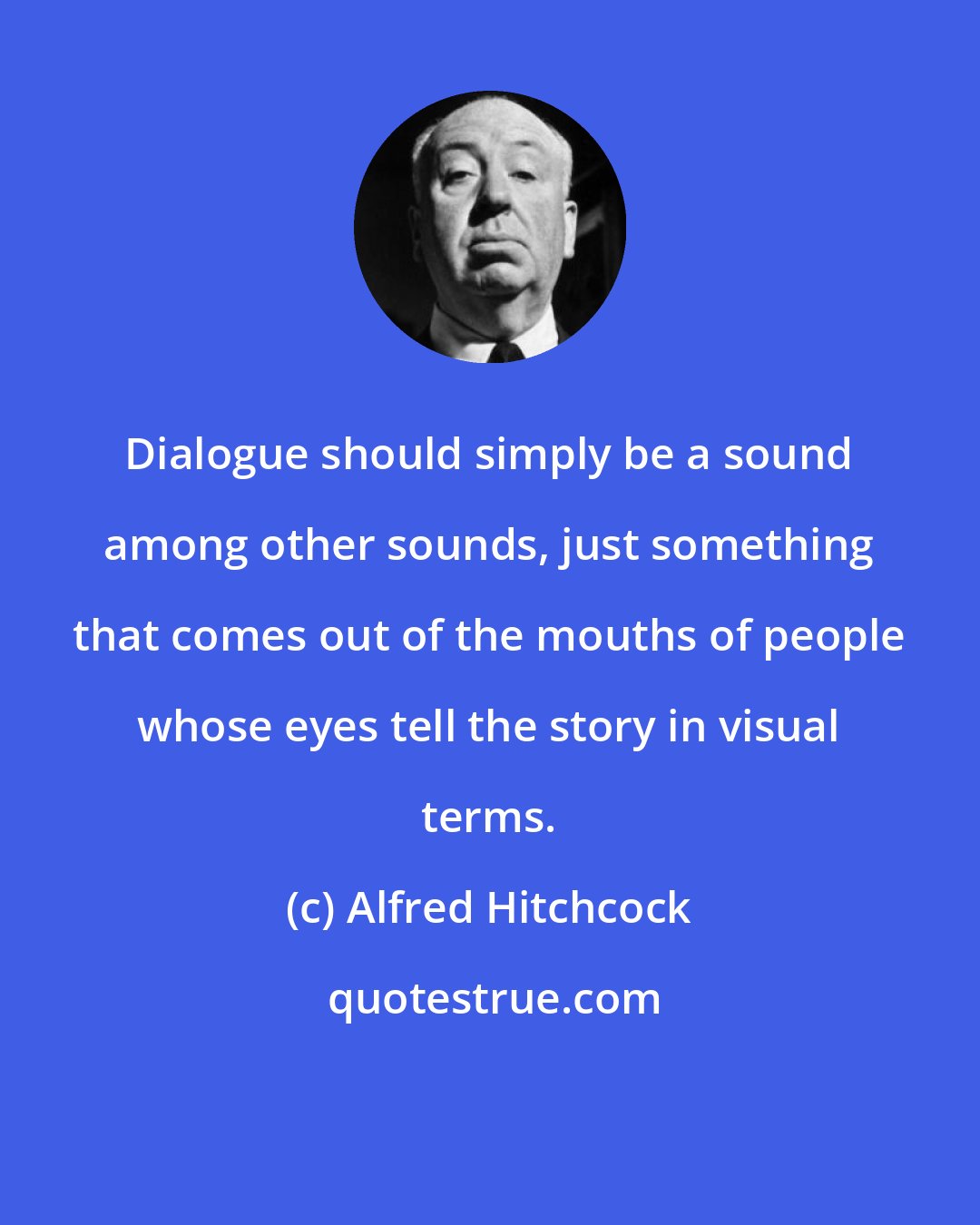 Alfred Hitchcock: Dialogue should simply be a sound among other sounds, just something that comes out of the mouths of people whose eyes tell the story in visual terms.