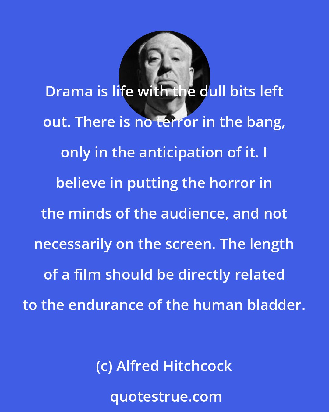 Alfred Hitchcock: Drama is life with the dull bits left out. There is no terror in the bang, only in the anticipation of it. I believe in putting the horror in the minds of the audience, and not necessarily on the screen. The length of a film should be directly related to the endurance of the human bladder.