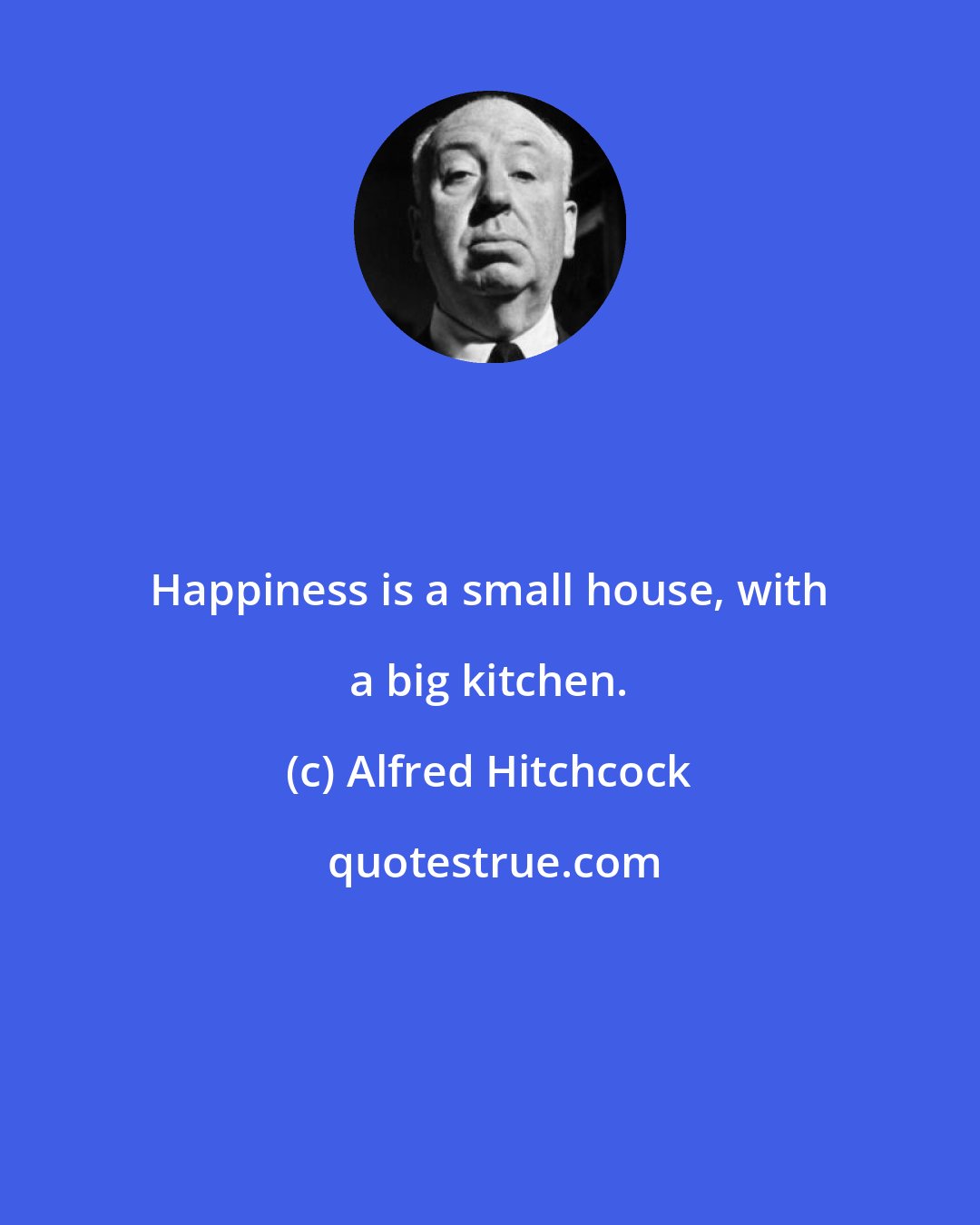 Alfred Hitchcock: Happiness is a small house, with a big kitchen.