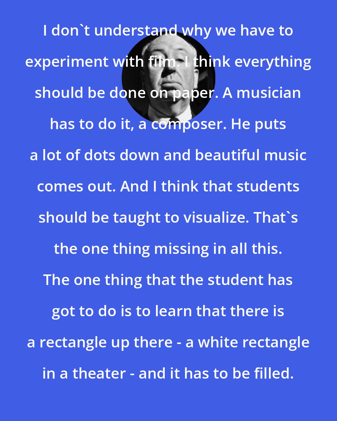 Alfred Hitchcock: I don't understand why we have to experiment with film. I think everything should be done on paper. A musician has to do it, a composer. He puts a lot of dots down and beautiful music comes out. And I think that students should be taught to visualize. That's the one thing missing in all this. The one thing that the student has got to do is to learn that there is a rectangle up there - a white rectangle in a theater - and it has to be filled.