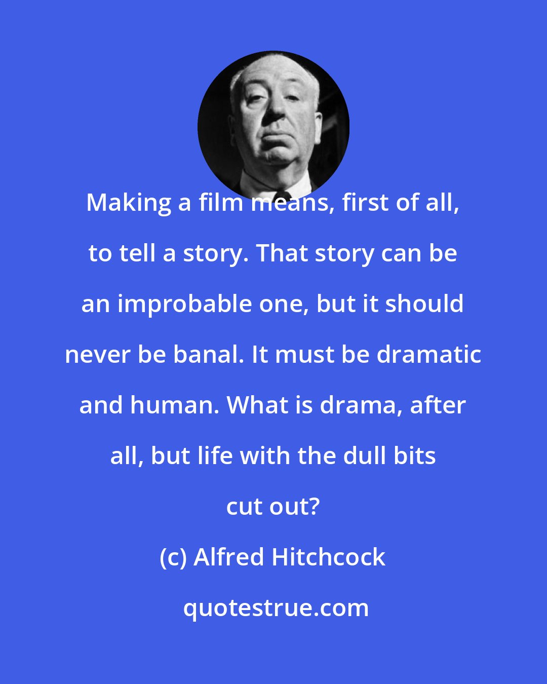 Alfred Hitchcock: Making a film means, first of all, to tell a story. That story can be an improbable one, but it should never be banal. It must be dramatic and human. What is drama, after all, but life with the dull bits cut out?