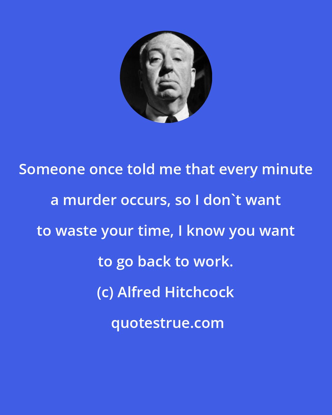 Alfred Hitchcock: Someone once told me that every minute a murder occurs, so I don't want to waste your time, I know you want to go back to work.