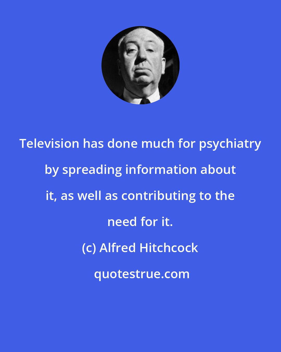 Alfred Hitchcock: Television has done much for psychiatry by spreading information about it, as well as contributing to the need for it.