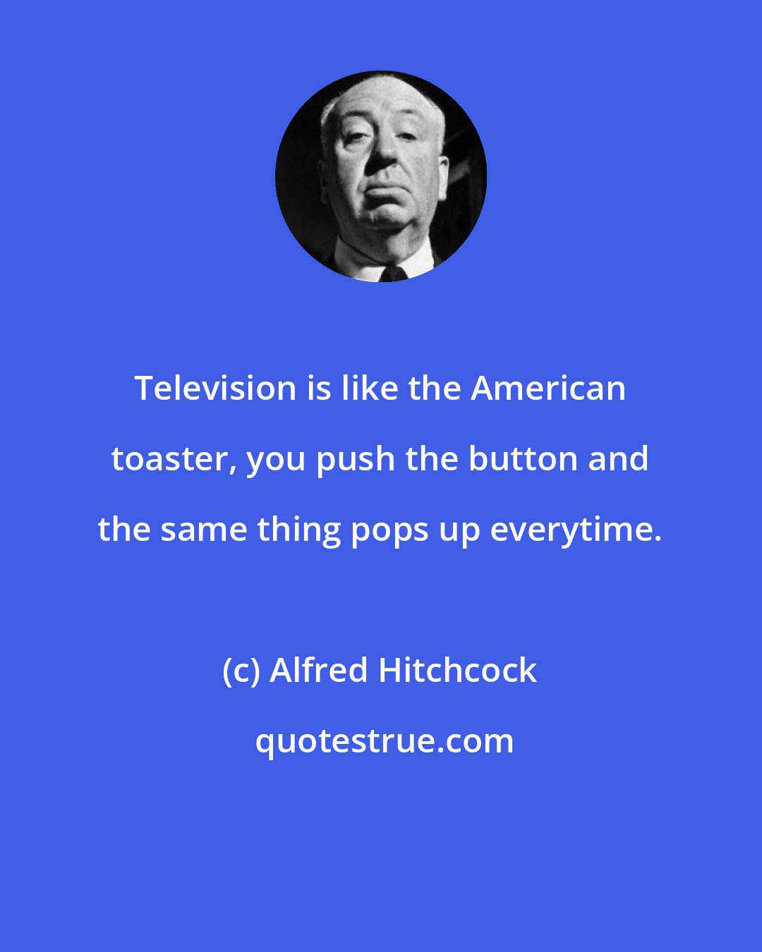 Alfred Hitchcock: Television is like the American toaster, you push the button and the same thing pops up everytime.