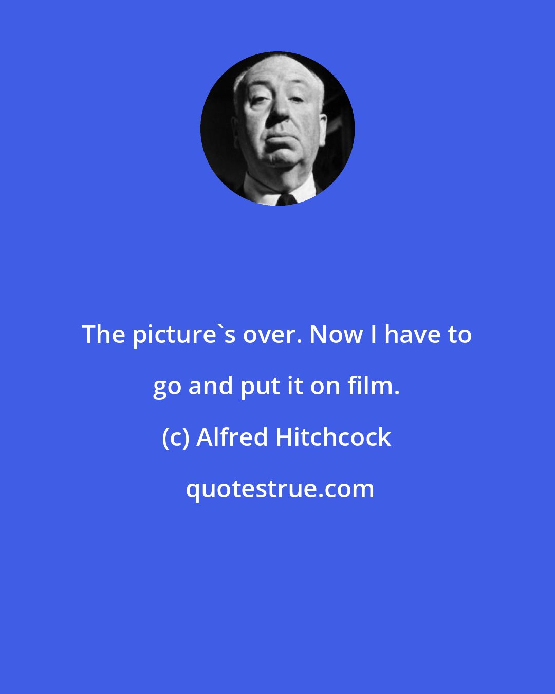 Alfred Hitchcock: The picture's over. Now I have to go and put it on film.