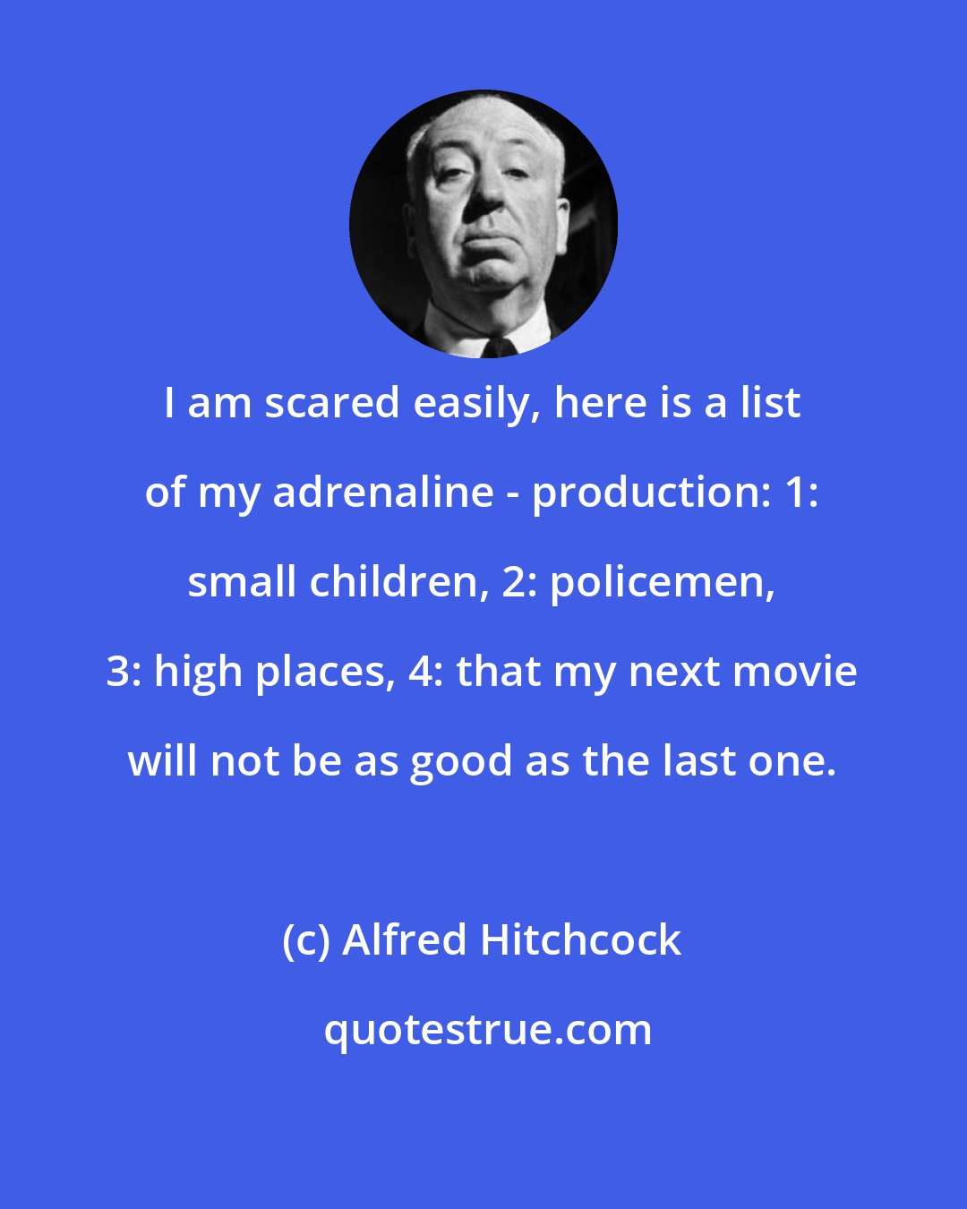 Alfred Hitchcock: I am scared easily, here is a list of my adrenaline - production: 1: small children, 2: policemen, 3: high places, 4: that my next movie will not be as good as the last one.