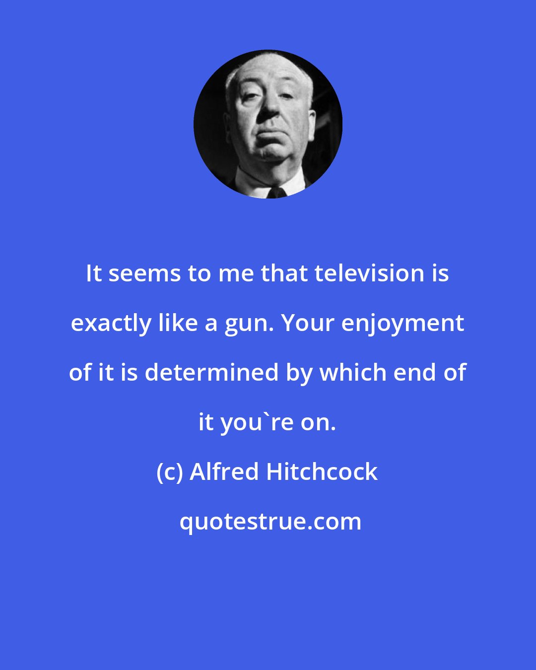 Alfred Hitchcock: It seems to me that television is exactly like a gun. Your enjoyment of it is determined by which end of it you're on.