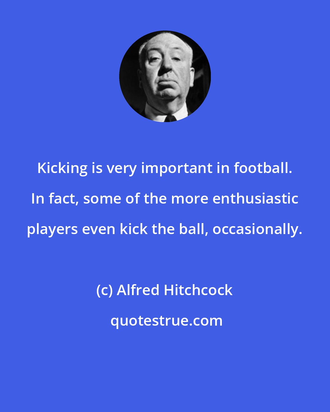 Alfred Hitchcock: Kicking is very important in football. In fact, some of the more enthusiastic players even kick the ball, occasionally.