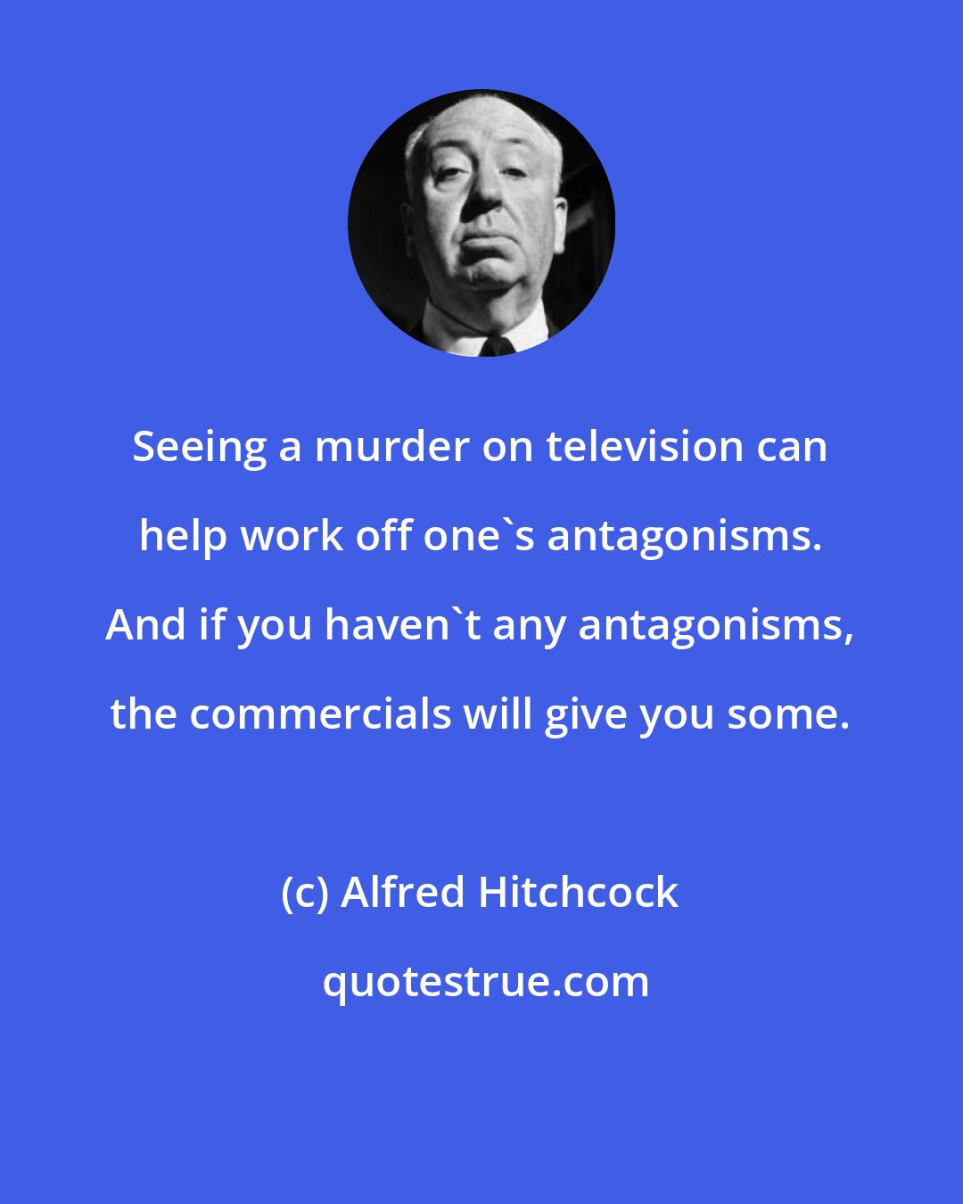 Alfred Hitchcock: Seeing a murder on television can help work off one's antagonisms. And if you haven't any antagonisms, the commercials will give you some.