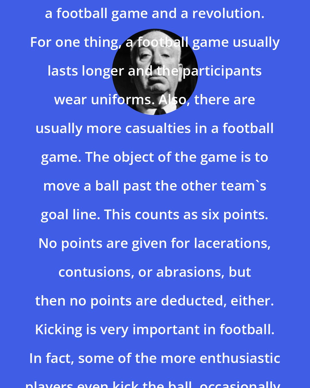 Alfred Hitchcock: There are several differences between a football game and a revolution. For one thing, a football game usually lasts longer and the participants wear uniforms. Also, there are usually more casualties in a football game. The object of the game is to move a ball past the other team's goal line. This counts as six points. No points are given for lacerations, contusions, or abrasions, but then no points are deducted, either. Kicking is very important in football. In fact, some of the more enthusiastic players even kick the ball, occasionally.