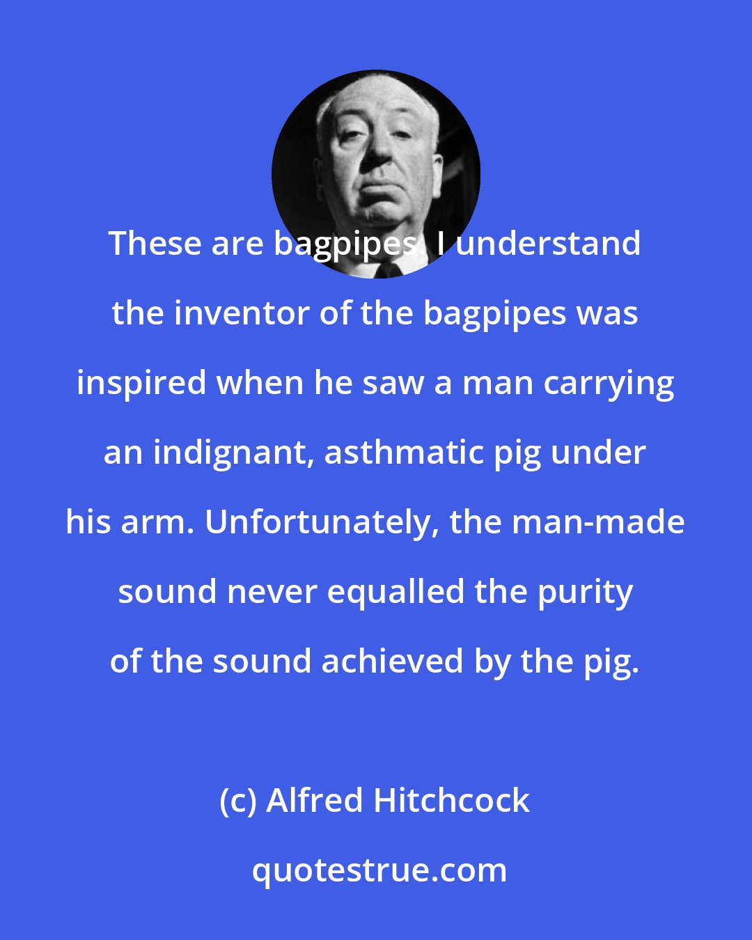 Alfred Hitchcock: These are bagpipes. I understand the inventor of the bagpipes was inspired when he saw a man carrying an indignant, asthmatic pig under his arm. Unfortunately, the man-made sound never equalled the purity of the sound achieved by the pig.