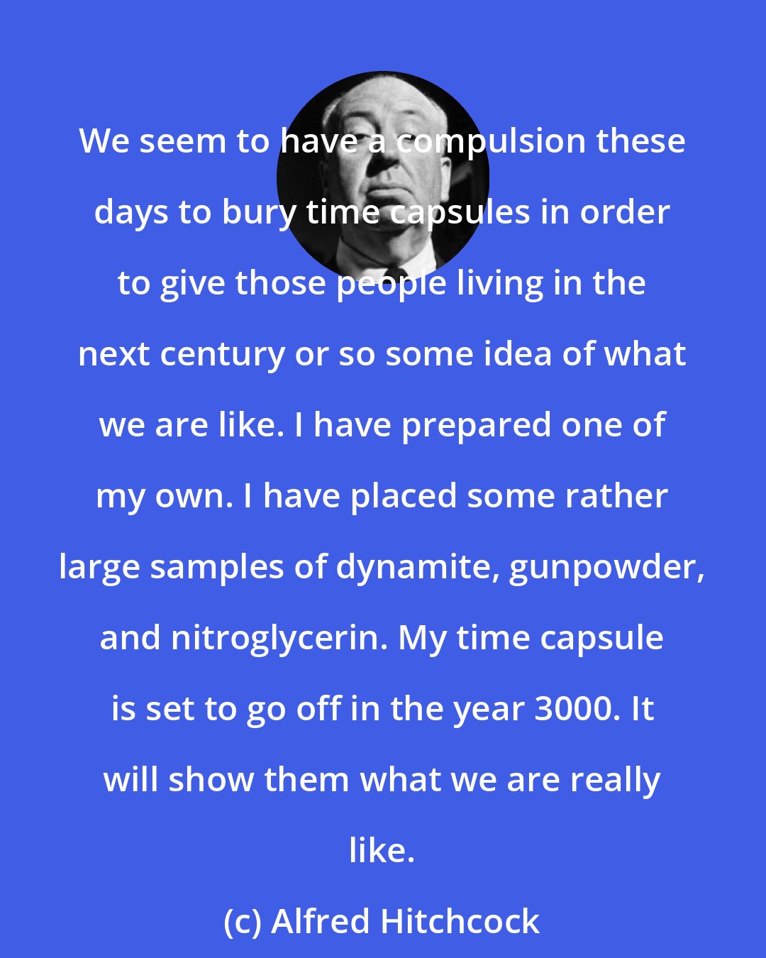 Alfred Hitchcock: We seem to have a compulsion these days to bury time capsules in order to give those people living in the next century or so some idea of what we are like. I have prepared one of my own. I have placed some rather large samples of dynamite, gunpowder, and nitroglycerin. My time capsule is set to go off in the year 3000. It will show them what we are really like.