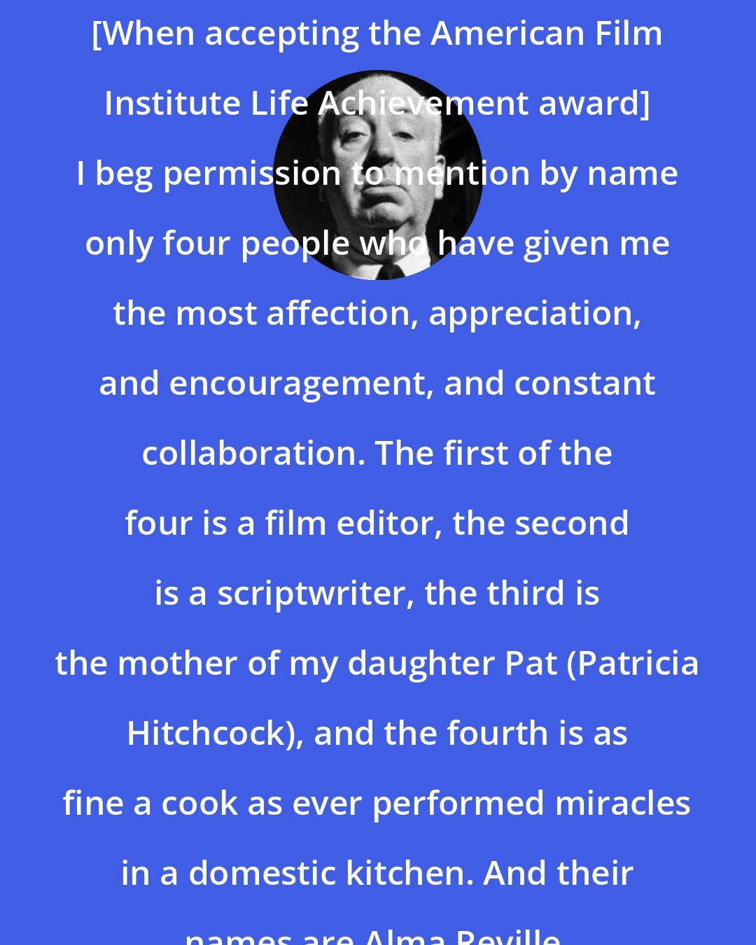 Alfred Hitchcock: [When accepting the American Film Institute Life Achievement award] I beg permission to mention by name only four people who have given me the most affection, appreciation, and encouragement, and constant collaboration. The first of the four is a film editor, the second is a scriptwriter, the third is the mother of my daughter Pat (Patricia Hitchcock), and the fourth is as fine a cook as ever performed miracles in a domestic kitchen. And their names are Alma Reville.