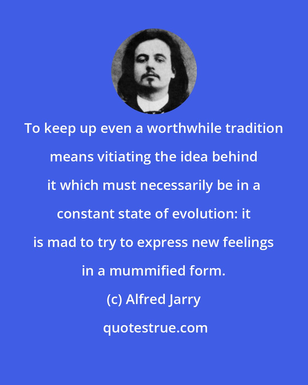 Alfred Jarry: To keep up even a worthwhile tradition means vitiating the idea behind it which must necessarily be in a constant state of evolution: it is mad to try to express new feelings in a mummified form.