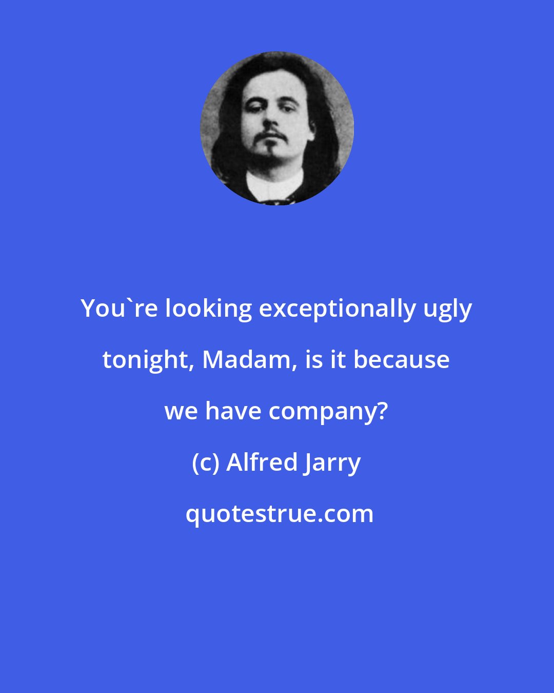 Alfred Jarry: You're looking exceptionally ugly tonight, Madam, is it because we have company?