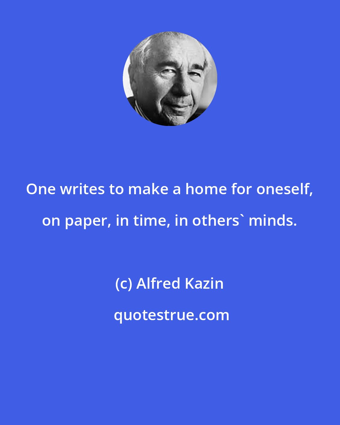 Alfred Kazin: One writes to make a home for oneself, on paper, in time, in others' minds.