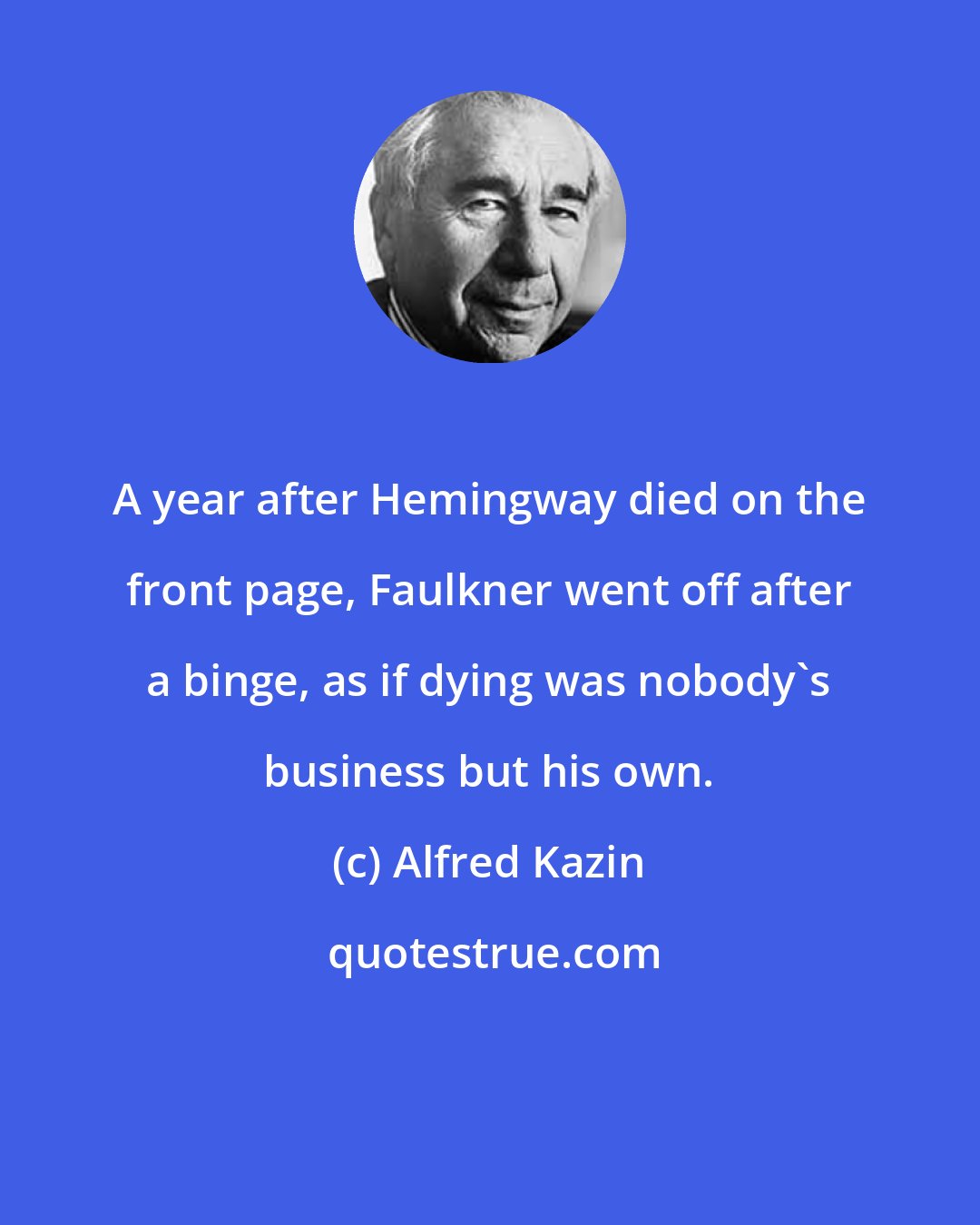 Alfred Kazin: A year after Hemingway died on the front page, Faulkner went off after a binge, as if dying was nobody's business but his own.