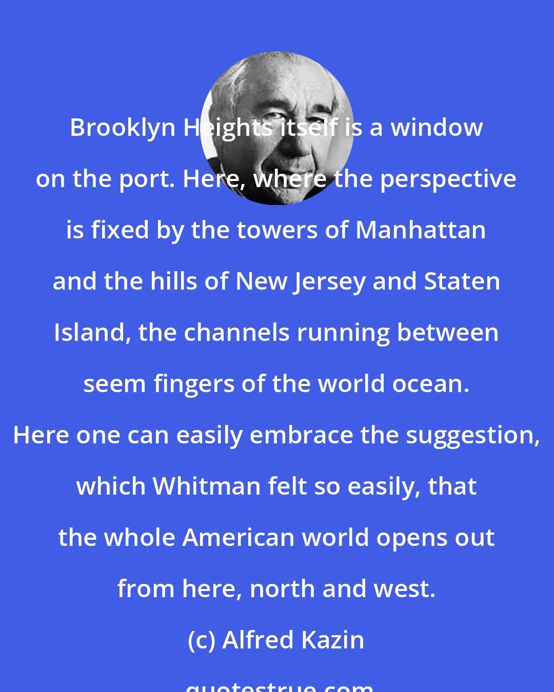 Alfred Kazin: Brooklyn Heights itself is a window on the port. Here, where the perspective is fixed by the towers of Manhattan and the hills of New Jersey and Staten Island, the channels running between seem fingers of the world ocean. Here one can easily embrace the suggestion, which Whitman felt so easily, that the whole American world opens out from here, north and west.