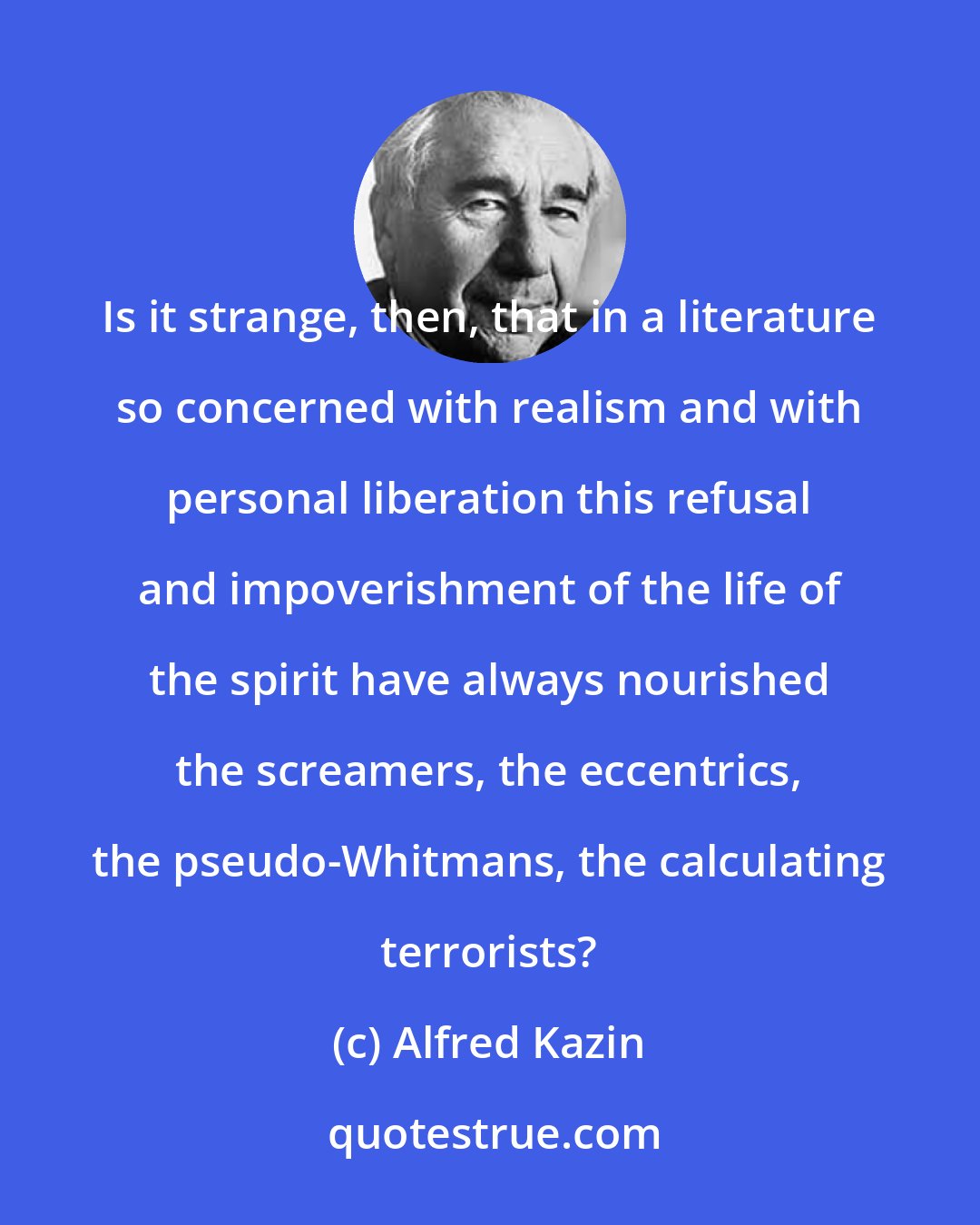 Alfred Kazin: Is it strange, then, that in a literature so concerned with realism and with personal liberation this refusal and impoverishment of the life of the spirit have always nourished the screamers, the eccentrics, the pseudo-Whitmans, the calculating terrorists?