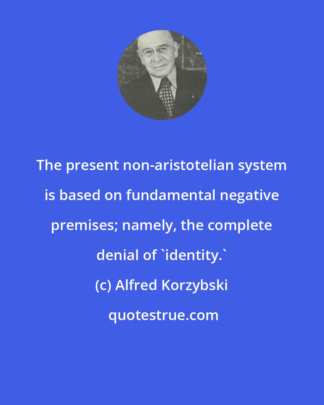 Alfred Korzybski: The present non-aristotelian system is based on fundamental negative premises; namely, the complete denial of 'identity.'