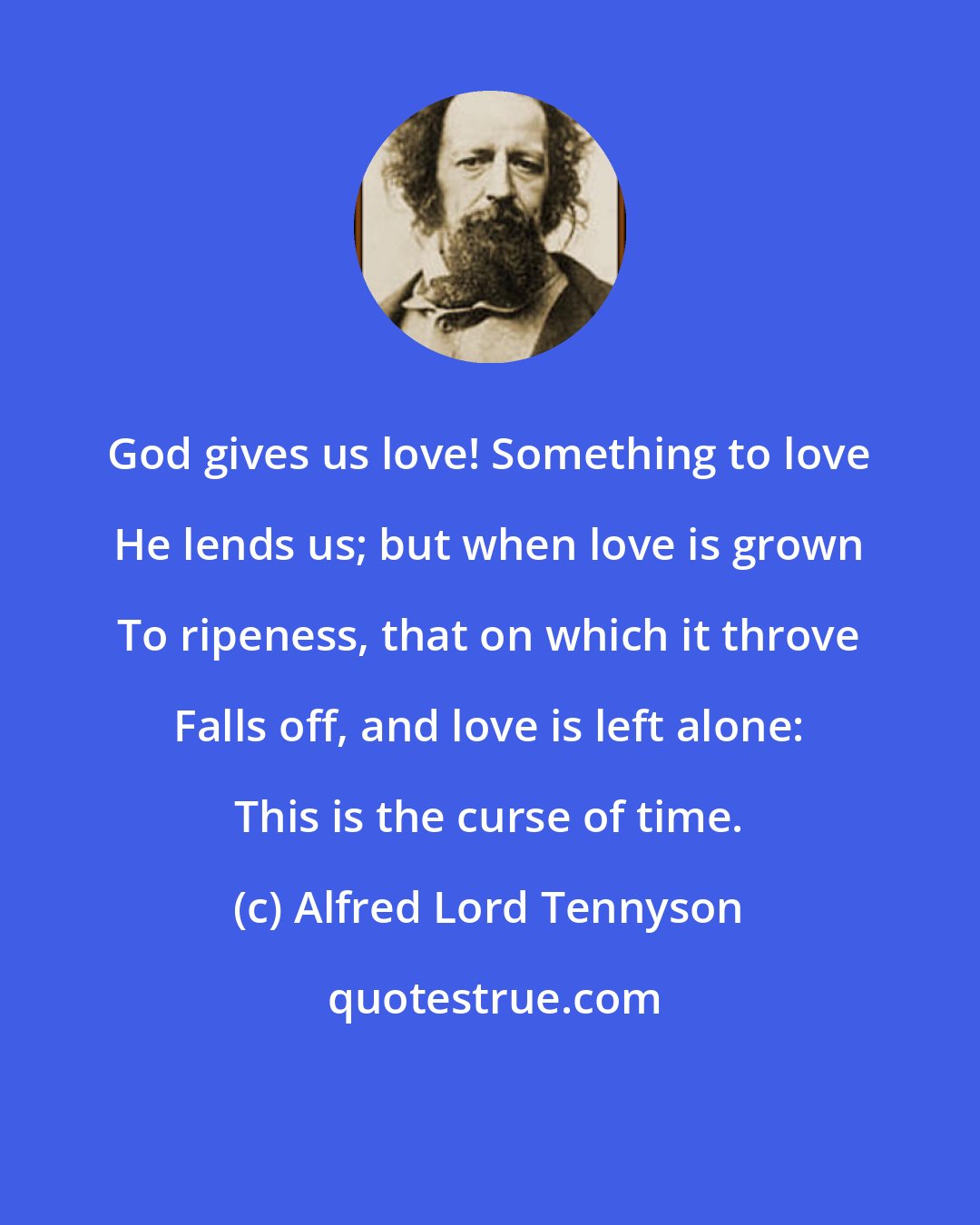Alfred Lord Tennyson: God gives us love! Something to love He lends us; but when love is grown To ripeness, that on which it throve Falls off, and love is left alone: This is the curse of time.