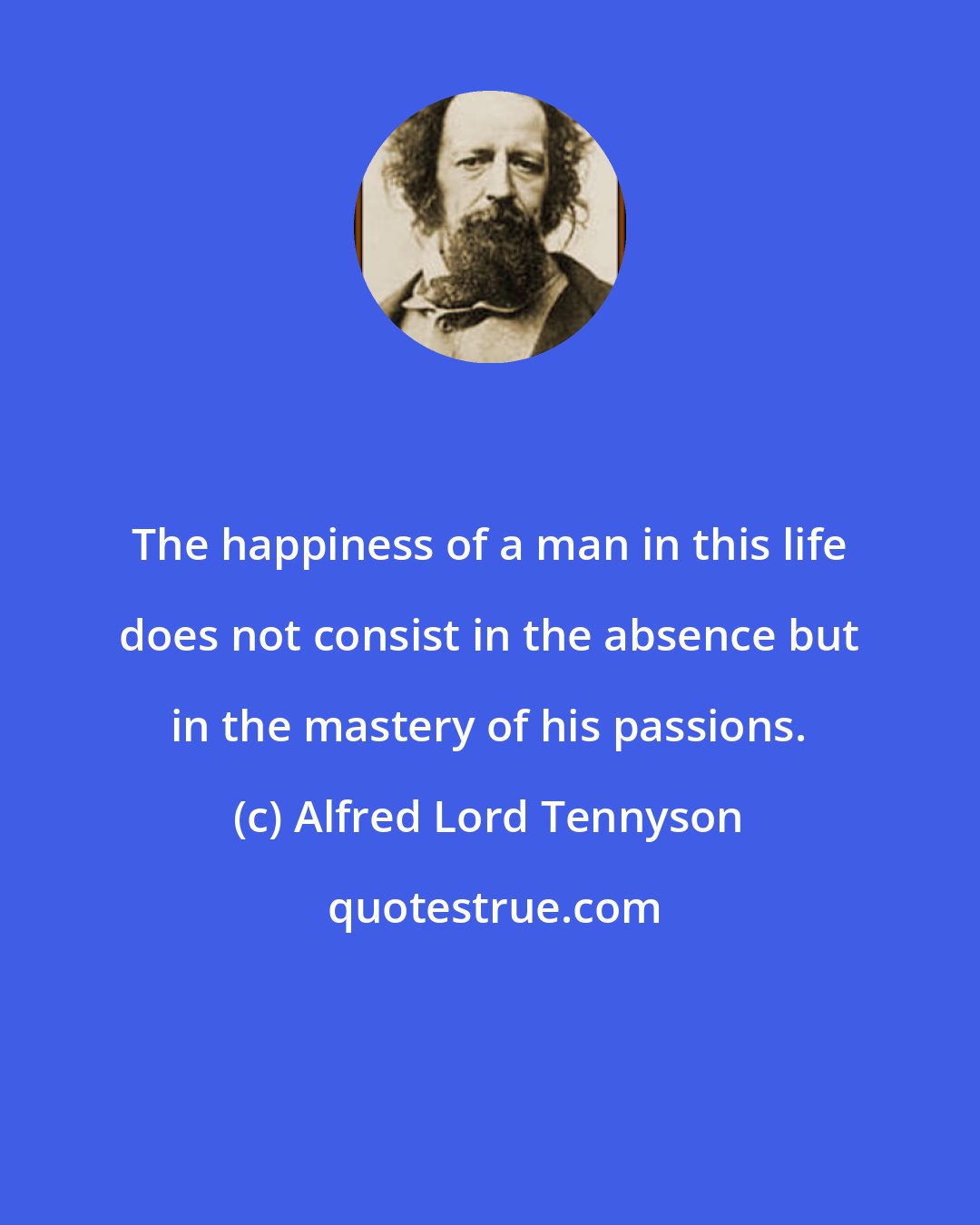 Alfred Lord Tennyson: The happiness of a man in this life does not consist in the absence but in the mastery of his passions.