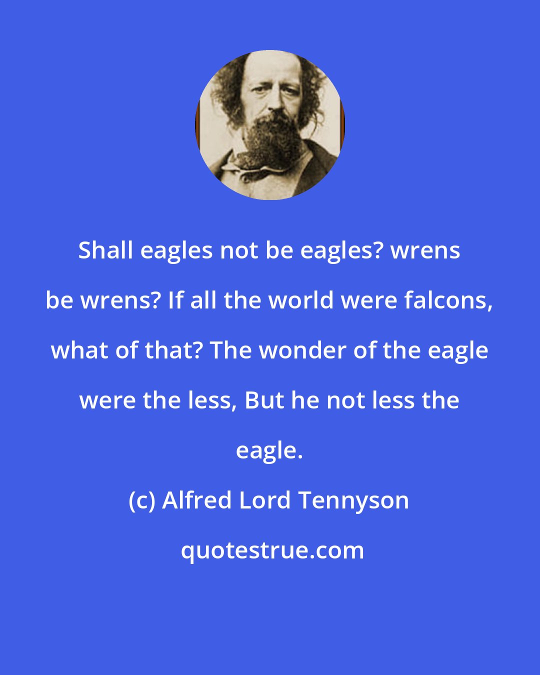Alfred Lord Tennyson: Shall eagles not be eagles? wrens be wrens? If all the world were falcons, what of that? The wonder of the eagle were the less, But he not less the eagle.