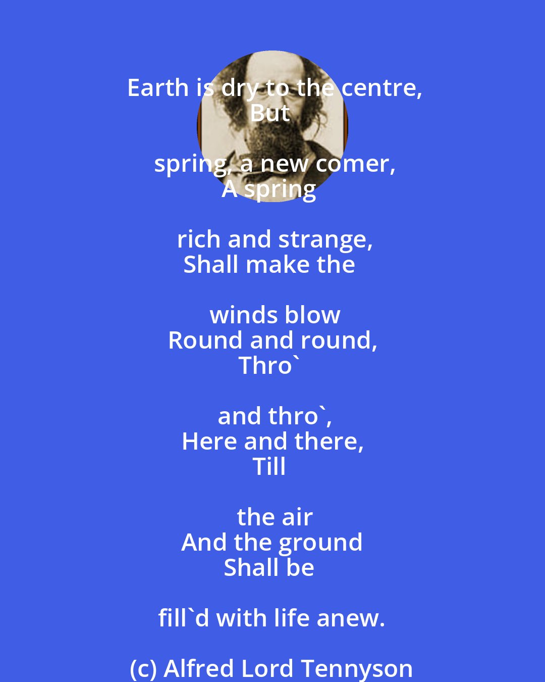 Alfred Lord Tennyson: Earth is dry to the centre,
But spring, a new comer,
A spring rich and strange,
Shall make the winds blow
Round and round,
Thro' and thro',
Here and there,
Till the air
And the ground
Shall be fill'd with life anew.