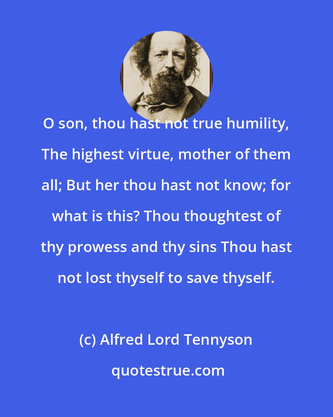 Alfred Lord Tennyson: O son, thou hast not true humility, The highest virtue, mother of them all; But her thou hast not know; for what is this? Thou thoughtest of thy prowess and thy sins Thou hast not lost thyself to save thyself.