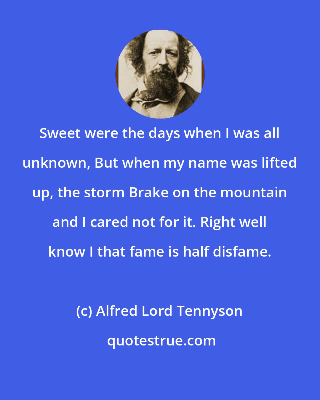 Alfred Lord Tennyson: Sweet were the days when I was all unknown, But when my name was lifted up, the storm Brake on the mountain and I cared not for it. Right well know I that fame is half disfame.