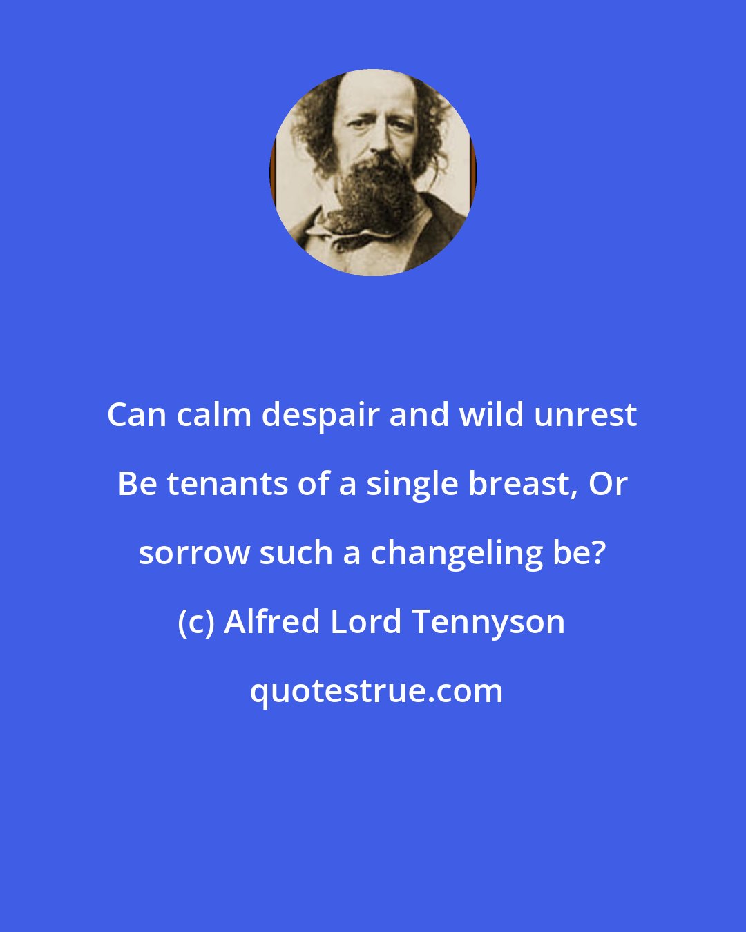 Alfred Lord Tennyson: Can calm despair and wild unrest Be tenants of a single breast, Or sorrow such a changeling be?