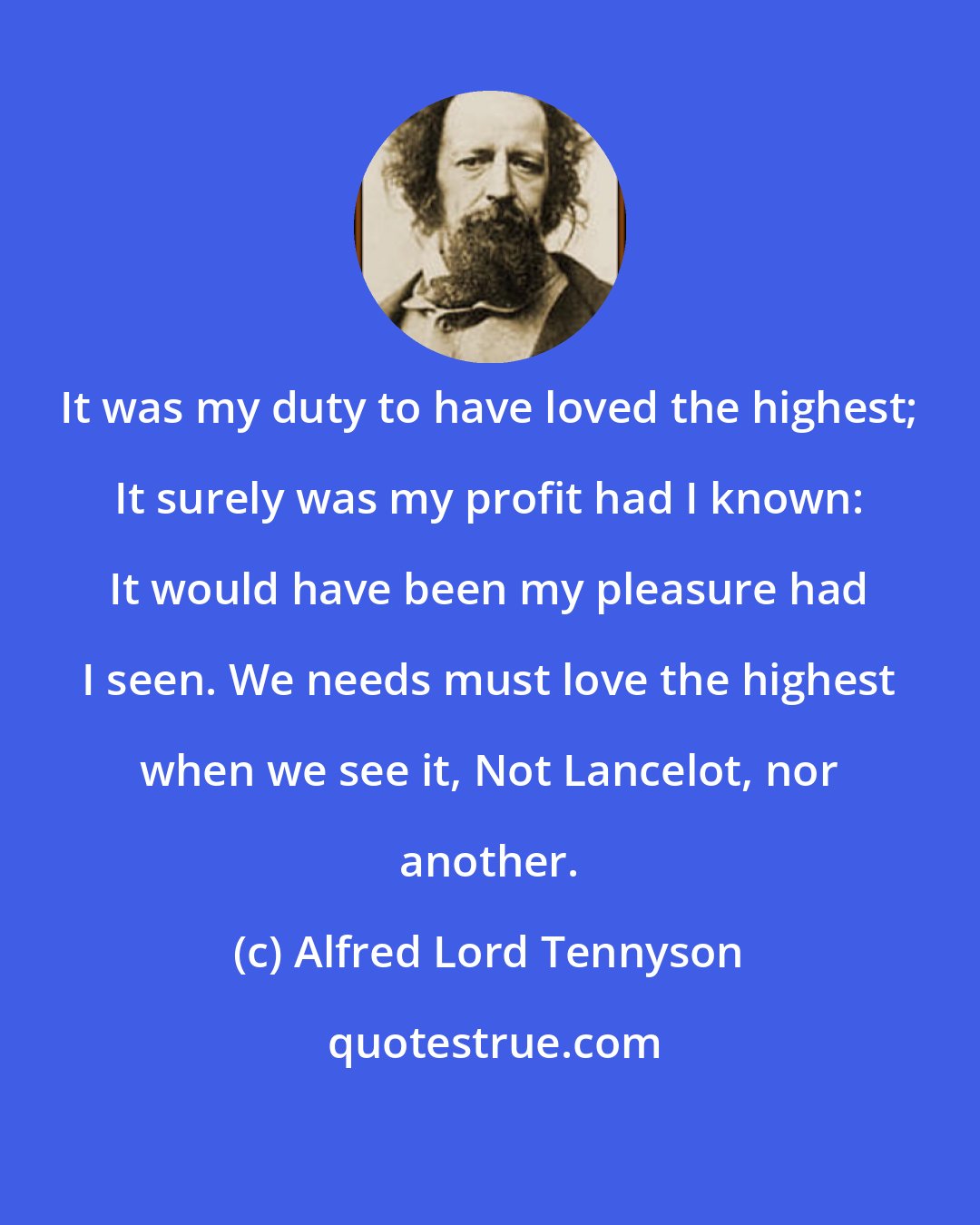 Alfred Lord Tennyson: It was my duty to have loved the highest; It surely was my profit had I known: It would have been my pleasure had I seen. We needs must love the highest when we see it, Not Lancelot, nor another.