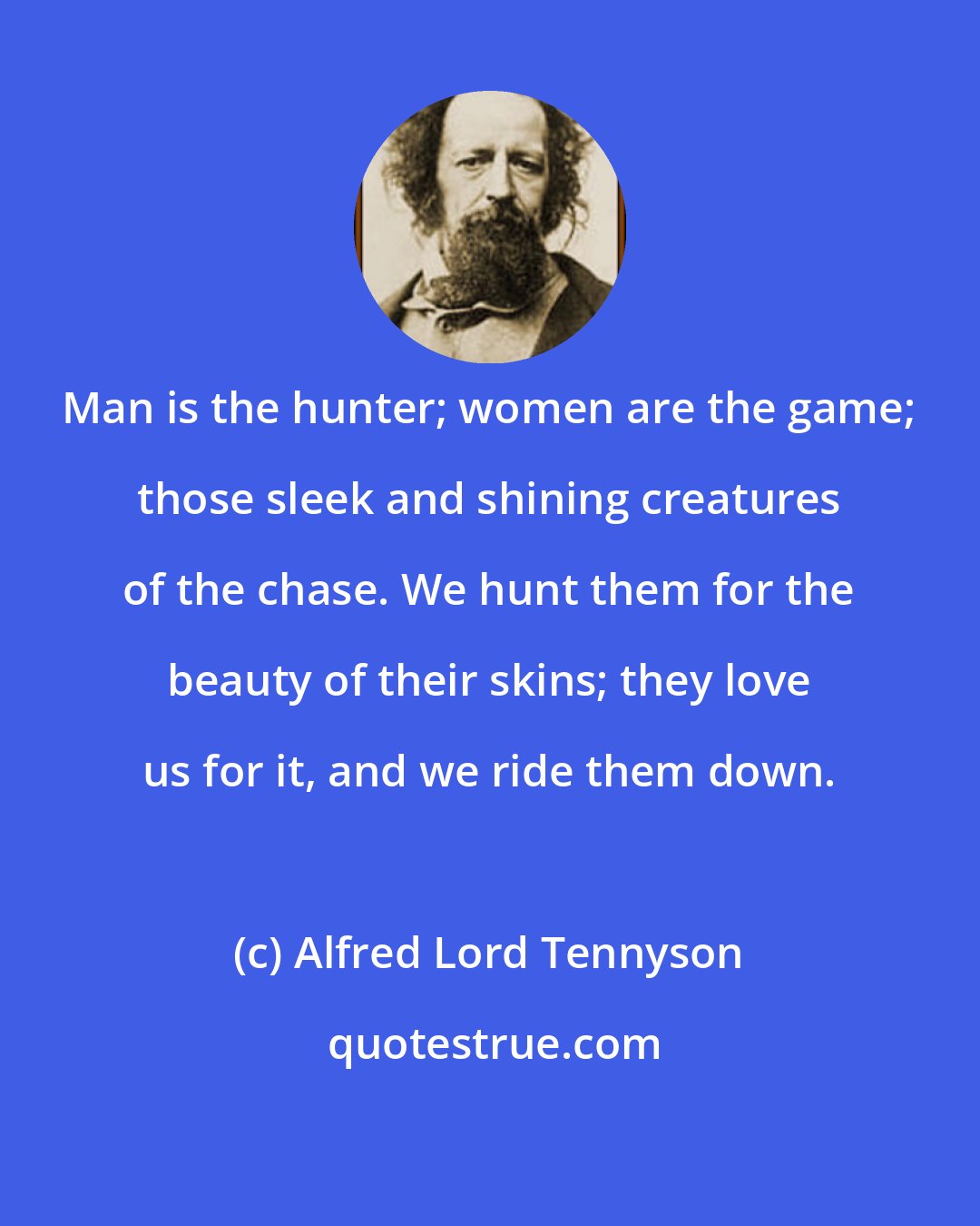 Alfred Lord Tennyson: Man is the hunter; women are the game; those sleek and shining creatures of the chase. We hunt them for the beauty of their skins; they love us for it, and we ride them down.