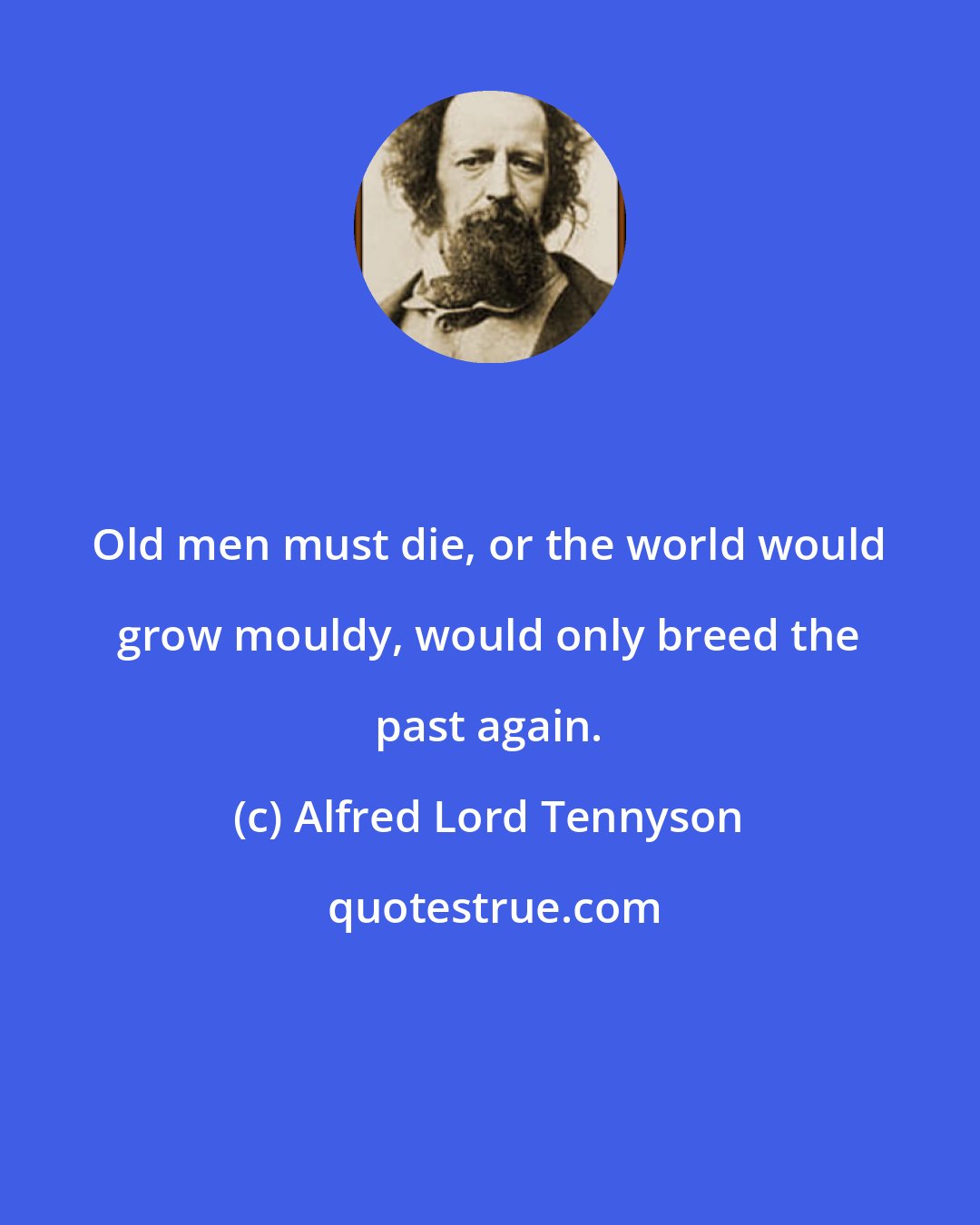 Alfred Lord Tennyson: Old men must die, or the world would grow mouldy, would only breed the past again.