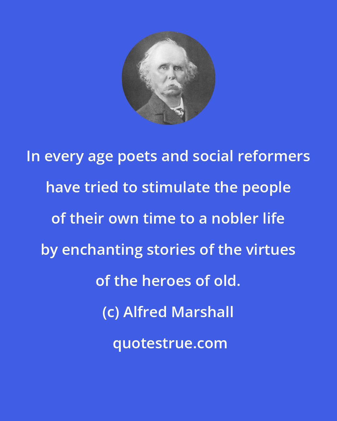 Alfred Marshall: In every age poets and social reformers have tried to stimulate the people of their own time to a nobler life by enchanting stories of the virtues of the heroes of old.
