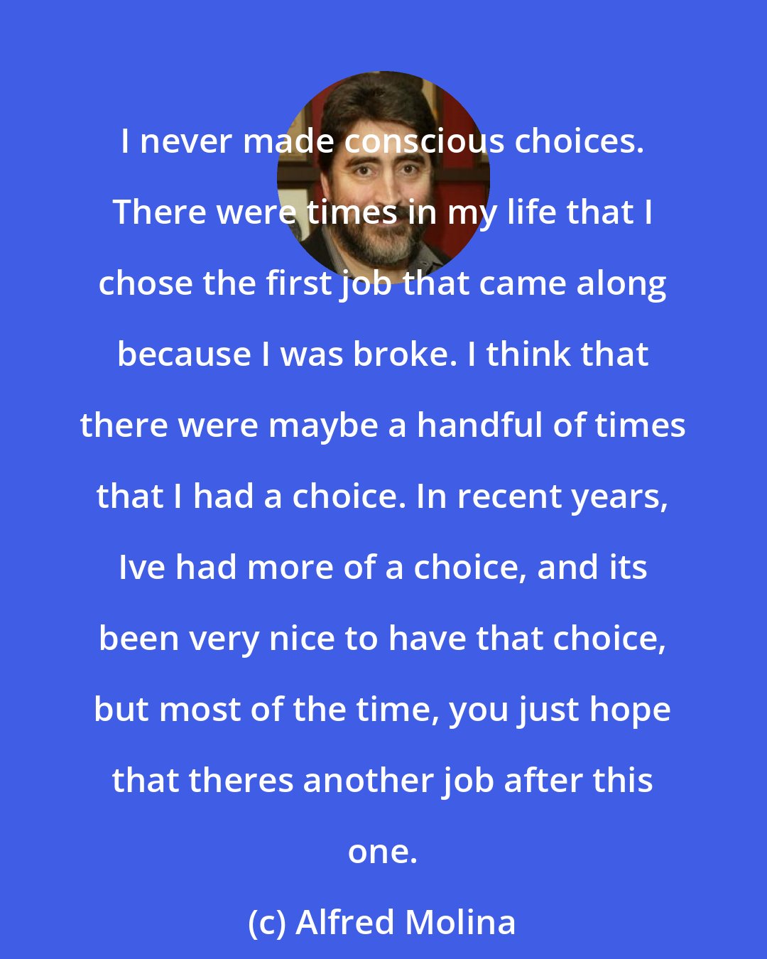 Alfred Molina: I never made conscious choices. There were times in my life that I chose the first job that came along because I was broke. I think that there were maybe a handful of times that I had a choice. In recent years, Ive had more of a choice, and its been very nice to have that choice, but most of the time, you just hope that theres another job after this one.