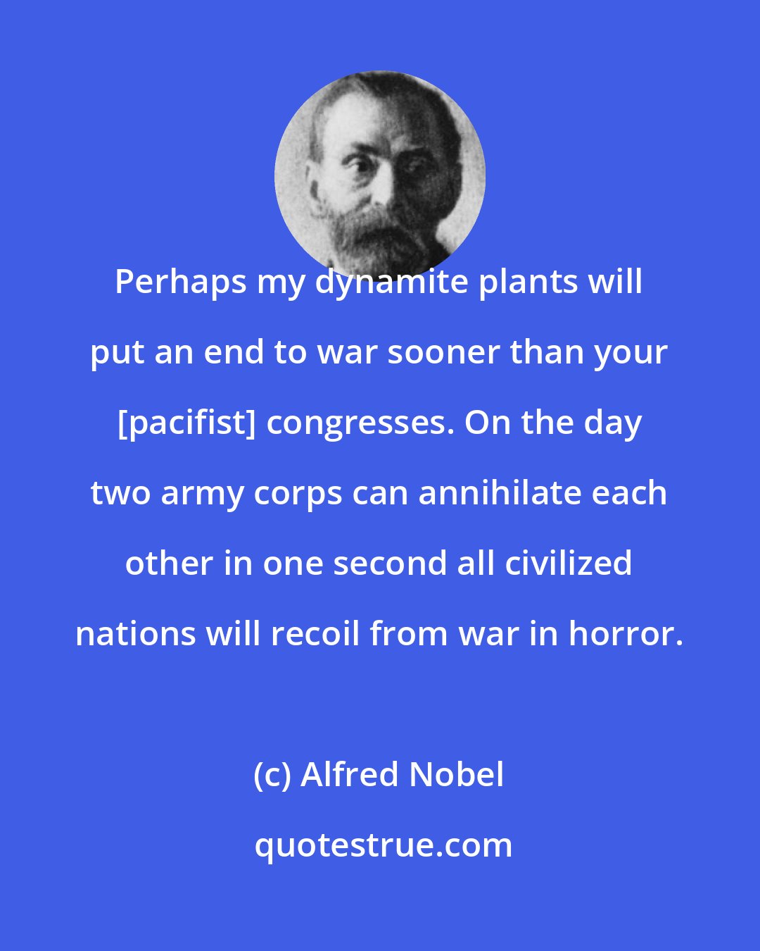 Alfred Nobel: Perhaps my dynamite plants will put an end to war sooner than your [pacifist] congresses. On the day two army corps can annihilate each other in one second all civilized nations will recoil from war in horror.