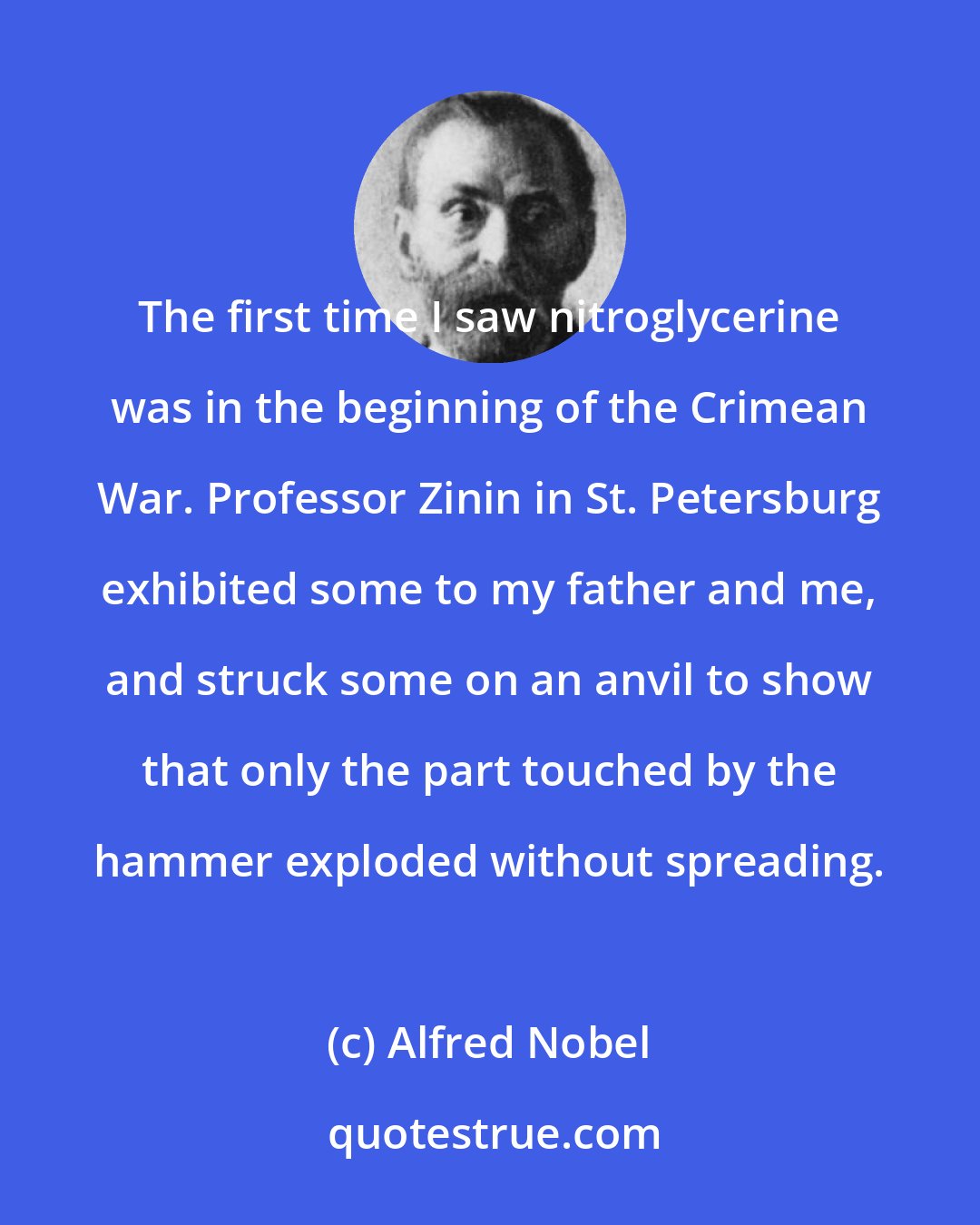 Alfred Nobel: The first time I saw nitroglycerine was in the beginning of the Crimean War. Professor Zinin in St. Petersburg exhibited some to my father and me, and struck some on an anvil to show that only the part touched by the hammer exploded without spreading.