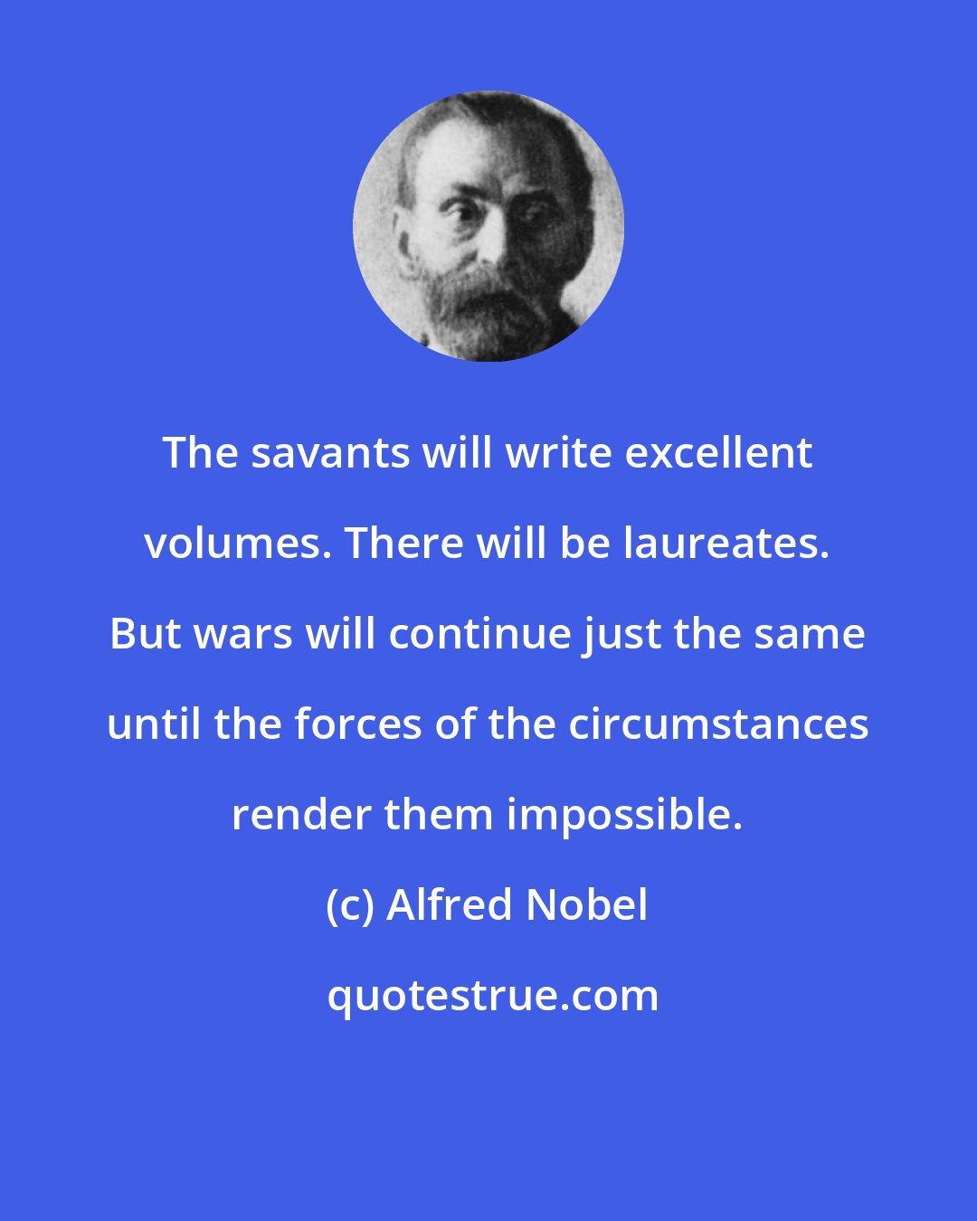 Alfred Nobel: The savants will write excellent volumes. There will be laureates. But wars will continue just the same until the forces of the circumstances render them impossible.