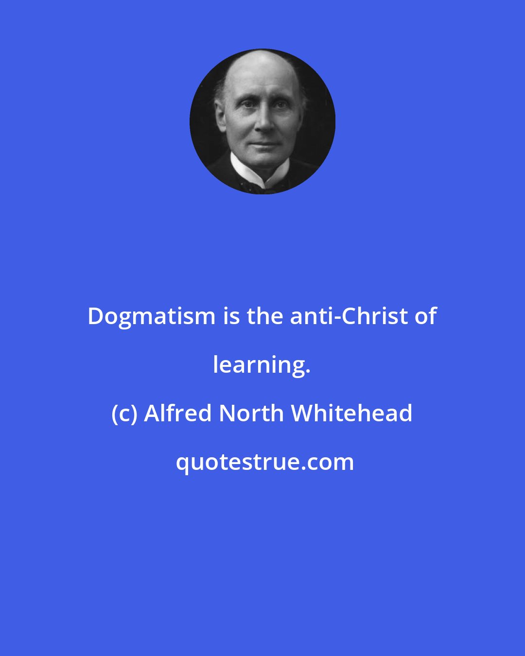 Alfred North Whitehead: Dogmatism is the anti-Christ of learning.