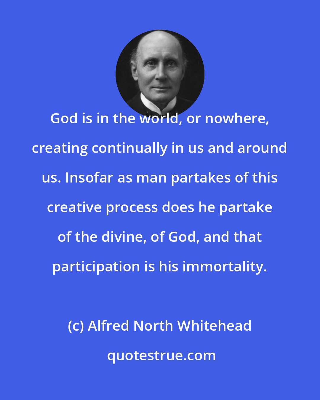 Alfred North Whitehead: God is in the world, or nowhere, creating continually in us and around us. Insofar as man partakes of this creative process does he partake of the divine, of God, and that participation is his immortality.