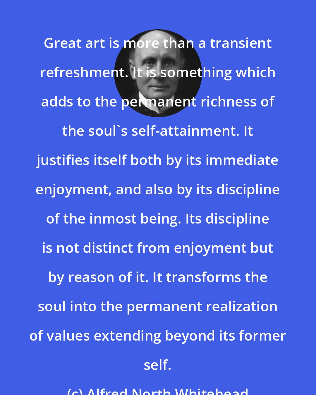 Alfred North Whitehead: Great art is more than a transient refreshment. It is something which adds to the permanent richness of the soul's self-attainment. It justifies itself both by its immediate enjoyment, and also by its discipline of the inmost being. Its discipline is not distinct from enjoyment but by reason of it. It transforms the soul into the permanent realization of values extending beyond its former self.