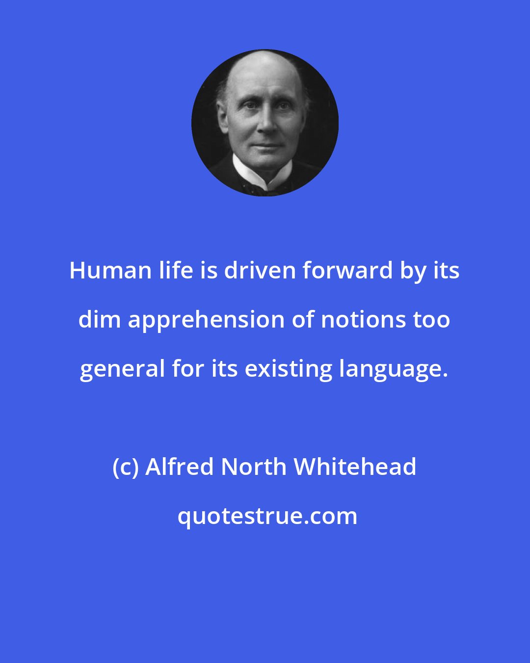 Alfred North Whitehead: Human life is driven forward by its dim apprehension of notions too general for its existing language.